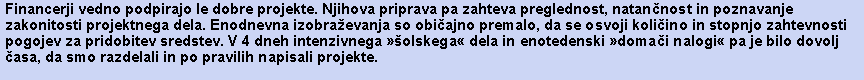 Polje z besedilom: Financerji vedno podpirajo le dobre projekte. Njihova priprava pa zahteva preglednost, natannost in poznavanje zakonitosti projektnega dela. Enodnevna izobraevanja so obiajno premalo, da se osvoji koliino in stopnjo zahtevnosti pogojev za pridobitev sredstev. V 4 dneh intenzivnega olskega dela in enotedenski domai nalogi pa je bilo dovolj asa, da smo razdelali in po pravilih napisali projekte. 