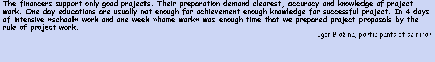 Polje z besedilom: The financers support only good projects. Their preparation demand clearest, accuracy and knowledge of project work. One day educations are usually not enough for achievement enough knowledge for successful project. In 4 days of intensive school work and one week home work was enough time that we prepared project proposals by the rule of project work.Igor Blaina, participants of seminar